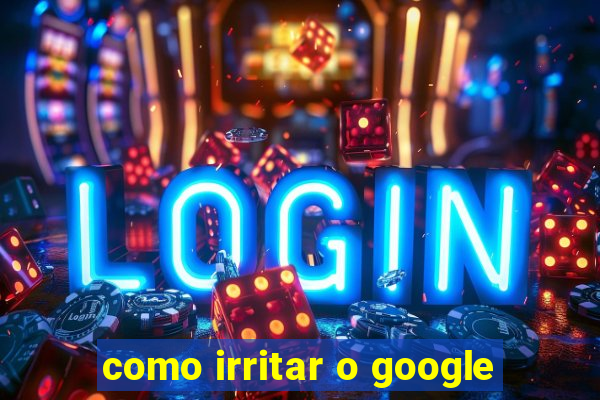 como irritar o google