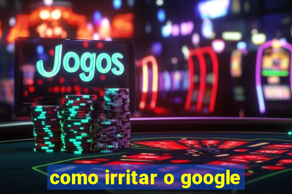 como irritar o google