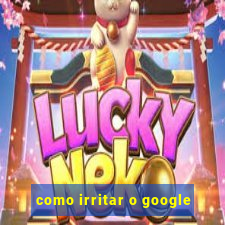 como irritar o google